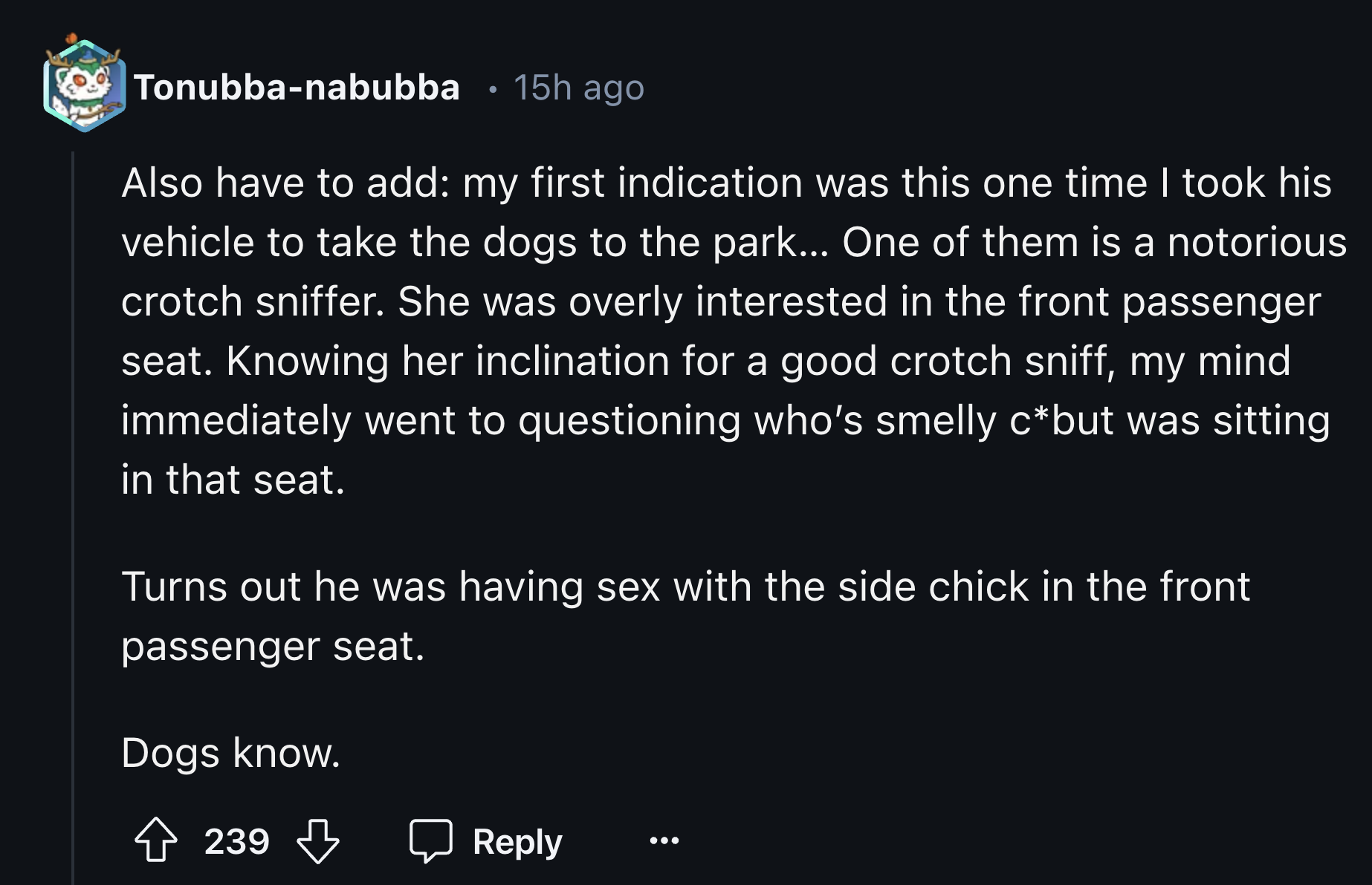 screenshot - Tonubbanabubba 15h ago Also have to add my first indication was this one time I took his vehicle to take the dogs to the park... One of them is a notorious crotch sniffer. She was overly interested in the front passenger seat. Knowing her inc